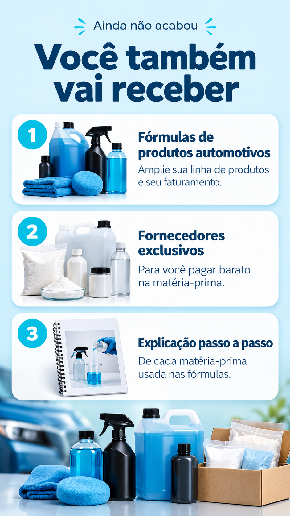 Ainda não acabou. Você também vai receber: 1. Fórmulas de produtos automotivos — amplie sua linha de produtos e seu faturamento. 2. Fornecedores exclusivos — para você pagar barato na matéria-prima. 3. Explicação passo a passo de cada matéria-prima usada nas fórmulas.