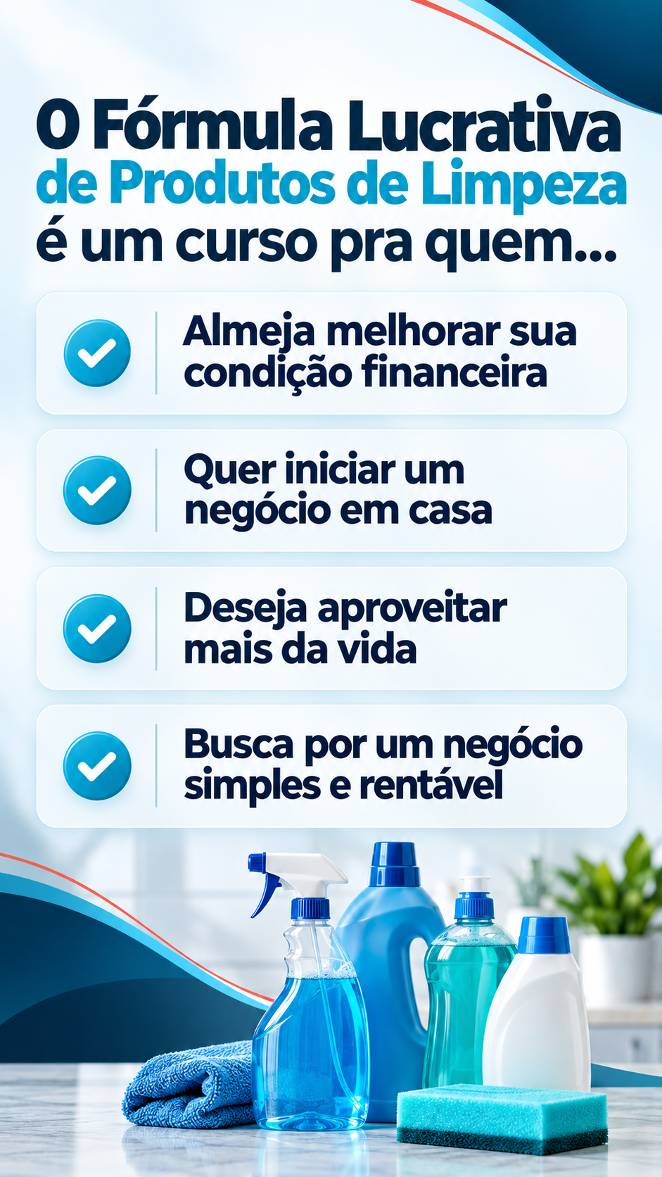 O Fórmula Lucrativa de Produtos de Limpeza é um curso pra quem: almeja melhorar sua condição financeira; quer iniciar um negócio em casa; deseja aproveitar mais da vida; busca por um negócio simples e rentável.